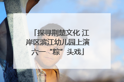 探寻荆楚文化 江岸区滨江幼儿园上演六一“粽”头戏