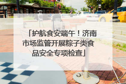护航食安端午！济南市场监管开展粽子类食品安全专项检查
