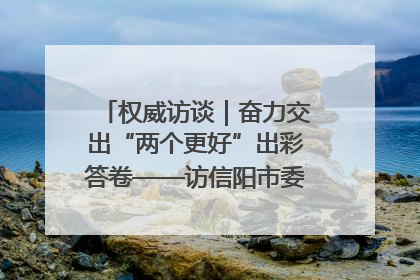 权威访谈｜奋力交出“两个更好”出彩答卷——访信阳市委书记蔡松涛