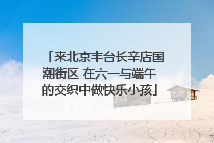 来北京丰台长辛店国潮街区 在六一与端午的交织中做快乐小孩