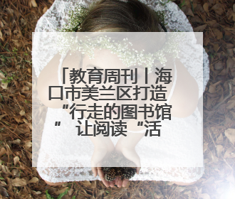 教育周刊丨海口市美兰区打造“行走的图书馆” 让阅读“活”起来