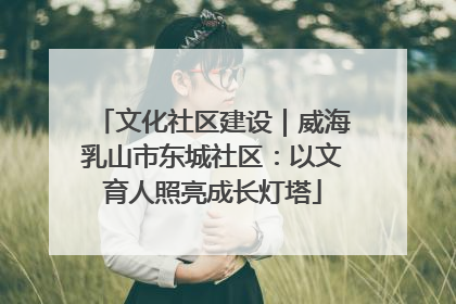 文化社区建设｜威海乳山市东城社区：以文育人照亮成长灯塔