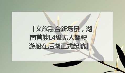 文旅融合新场景，湖南首艘L4级无人驾驶游船在后湖正式起航