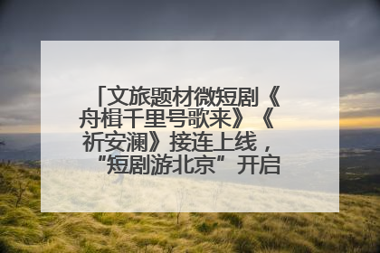 文旅题材微短剧《舟楫千里号歌来》《祈安澜》接连上线，“短剧游北京”开启大运河文化之旅