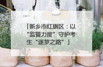 新乡市红旗区：以“监管力度”守护考生“逐梦之路”