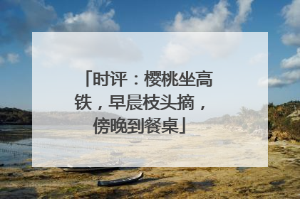 时评：樱桃坐高铁，早晨枝头摘，傍晚到餐桌