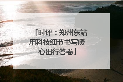 时评：郑州东站用科技细节书写暖心出行答卷
