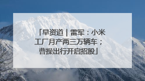 早资道｜雷军：小米工厂月产两三万辆车；曹操出行开启招股