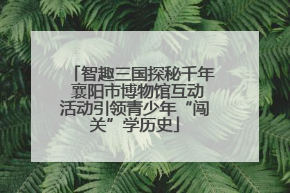智趣三国探秘千年 襄阳市博物馆互动活动引领青少年“闯关”学历史