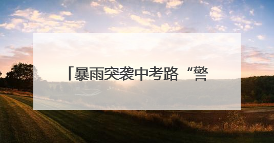 暴雨突袭中考路“警”色筑起“蓝色脊梁”护考3000余学子
