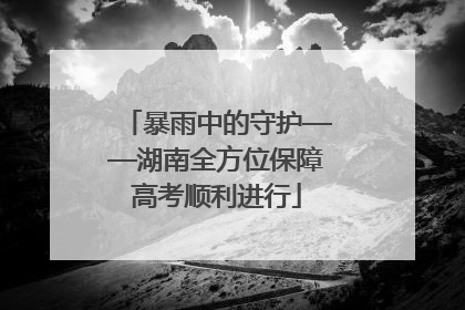 暴雨中的守护——湖南全方位保障高考顺利进行