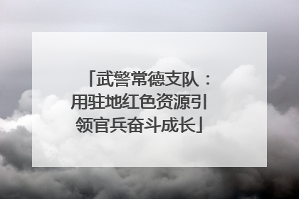 武警常德支队：用驻地红色资源引领官兵奋斗成长