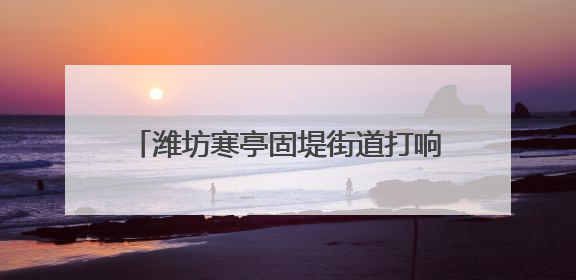 潍坊寒亭固堤街道打响人居环境整治攻坚战
