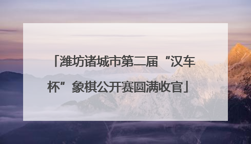 潍坊诸城市第二届“汉车杯”象棋公开赛圆满收官
