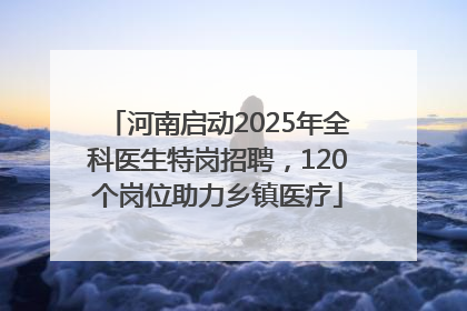 河南启动2025年全科医生特岗招聘，120个岗位助力乡镇医疗
