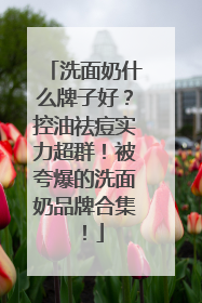 洗面奶什么牌子好？控油祛痘实力超群！被夸爆的洗面奶品牌合集！