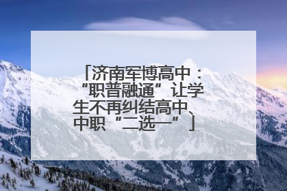济南军博高中：“职普融通”让学生不再纠结高中、中职“二选一”