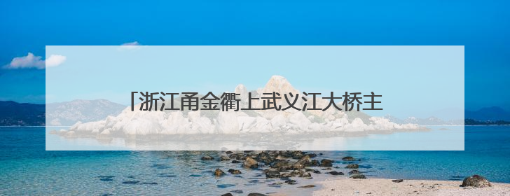 浙江甬金衢上武义江大桥主桥全幅合龙 项目建设提速