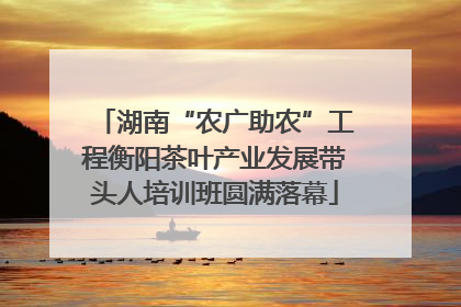 湖南“农广助农”工程衡阳茶叶产业发展带头人培训班圆满落幕