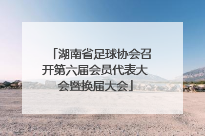 湖南省足球协会召开第六届会员代表大会暨换届大会