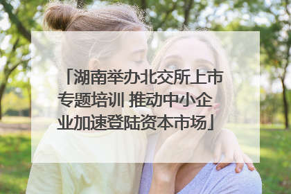湖南举办北交所上市专题培训 推动中小企业加速登陆资本市场