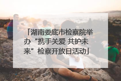 湖南娄底市检察院举办“携手关爱 共护未来”检察开放日活动