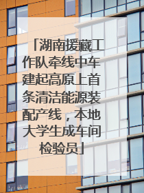 湖南援藏工作队牵线中车建起高原上首条清洁能源装配产线，本地大学生成车间检验员