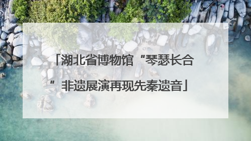 湖北省博物馆“琴瑟长合”非遗展演再现先秦遗音