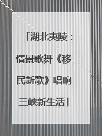 湖北夷陵：情景歌舞《移民新歌》唱响三峡新生活