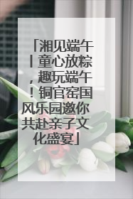 湘见端午丨童心放粽，趣玩端午！铜官窑国风乐园邀你共赴亲子文化盛宴