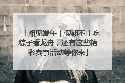 湘见端午｜假期不止吃粽子看龙舟，还有这些精彩赛事活动等你来
