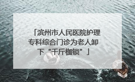 滨州市人民医院护理专科综合门诊为老人卸下“千斤枷锁”