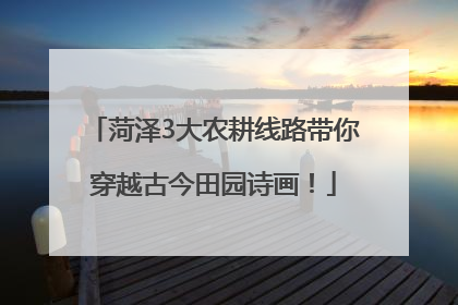 菏泽3大农耕线路带你穿越古今田园诗画！