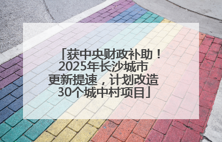 获中央财政补助！2025年长沙城市更新提速，计划改造30个城中村项目