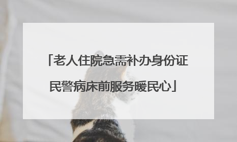老人住院急需补办身份证 民警病床前服务暖民心