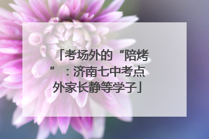 考场外的“陪烤”：济南七中考点外家长静等学子