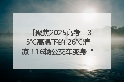 聚焦2025高考｜35℃高温下的 26℃清凉！16辆公交车变身“助考驿站”为高考护航