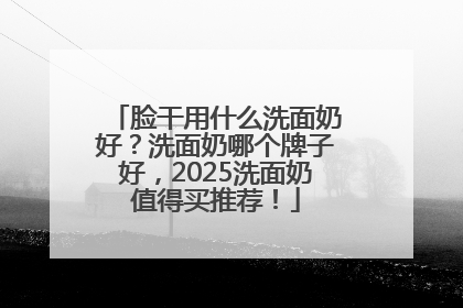 脸干用什么洗面奶好？洗面奶哪个牌子好，2025洗面奶值得买推荐！
