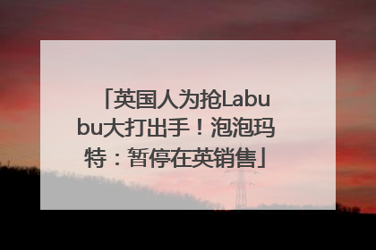 英国人为抢Labubu大打出手！泡泡玛特：暂停在英销售