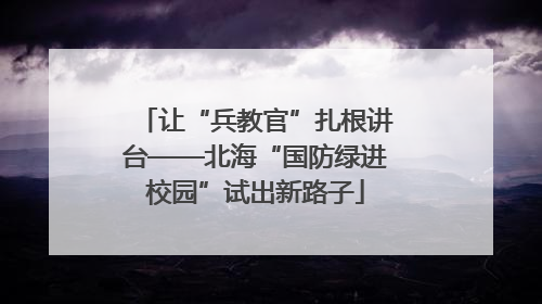 让“兵教官”扎根讲台——北海“国防绿进校园”试出新路子