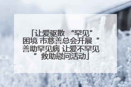 让爱驱散 “罕见” 困境 市慈善总会开展“善助罕见病 让爱不罕见”救助慰问活动