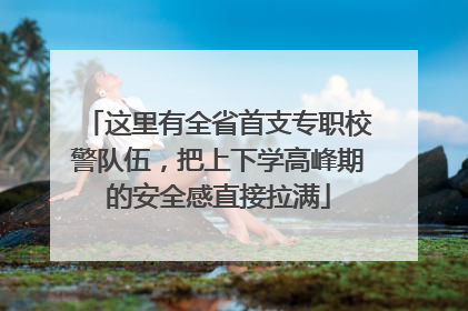 这里有全省首支专职校警队伍，把上下学高峰期的安全感直接拉满