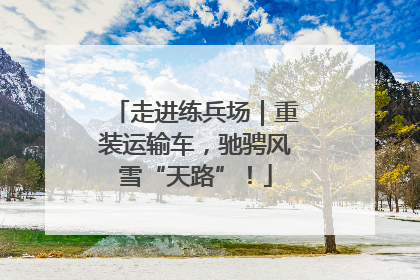 走进练兵场｜重装运输车，驰骋风雪“天路”！
