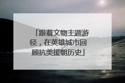 跟着文物主题游径，在英雄城市回顾抗美援朝历史