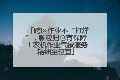 跨区作业不“打烊”，颗粒归仓有保障！农机作业气象服务精细至位置