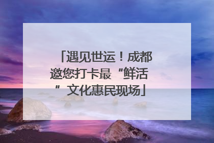 遇见世运！成都邀您打卡最“鲜活”文化惠民现场