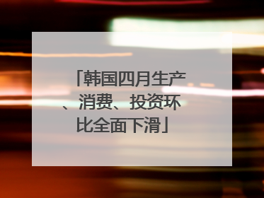 韩国四月生产、消费、投资环比全面下滑