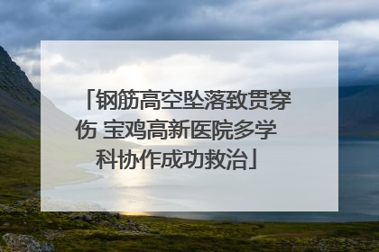 钢筋高空坠落致贯穿伤 宝鸡高新医院多学科协作成功救治