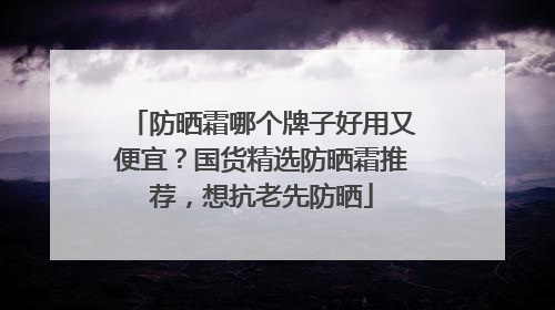 防晒霜哪个牌子好用又便宜？国货精选防晒霜推荐，想抗老先防晒