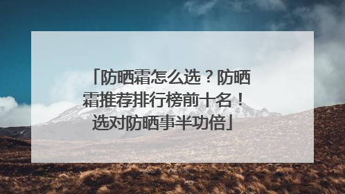 防晒霜怎么选？防晒霜推荐排行榜前十名！选对防晒事半功倍